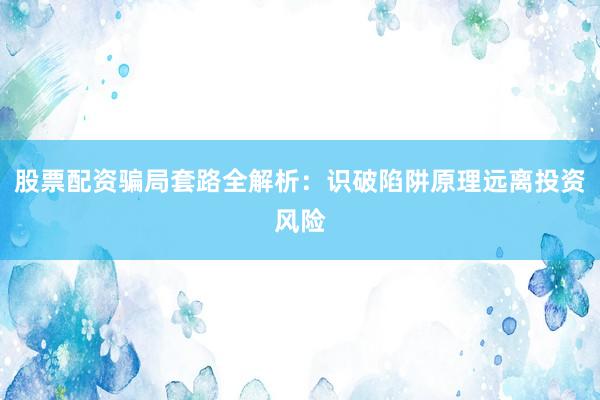 股票配资骗局套路全解析：识破陷阱原理远离投资风险