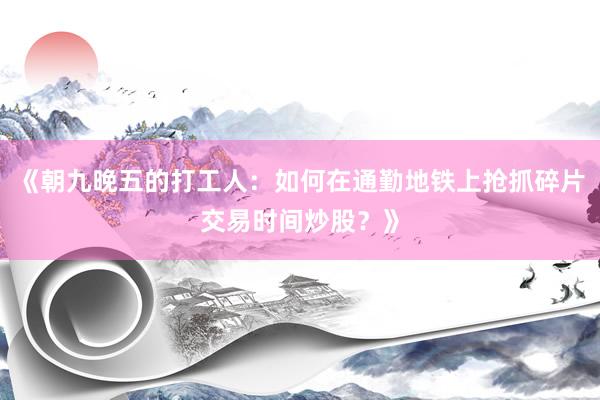 《朝九晚五的打工人:如何在通勤地铁上抢抓碎片交易时间炒股?》
