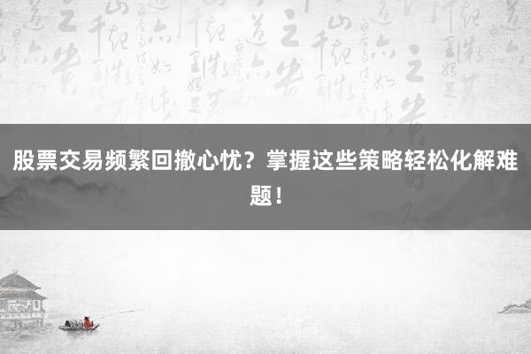 股票交易频繁回撤心忧?掌握这些策略轻松化解难题!