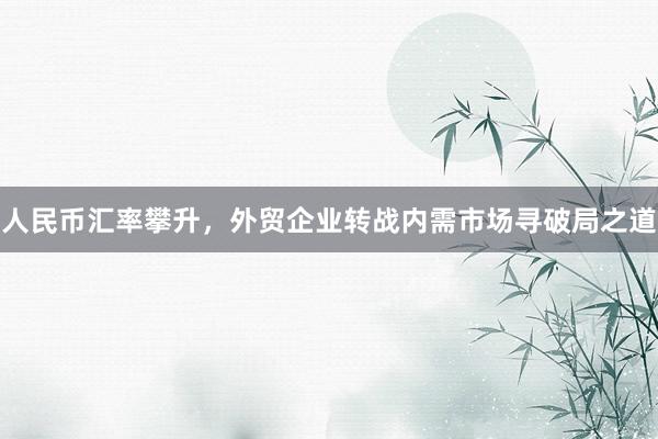 人民币汇率攀升,外贸企业转战内需市场寻破局之道