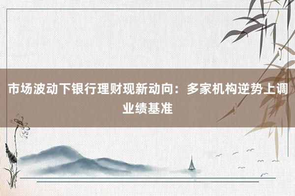 市场波动下银行理财现新动向：多家机构逆势上调业绩基准