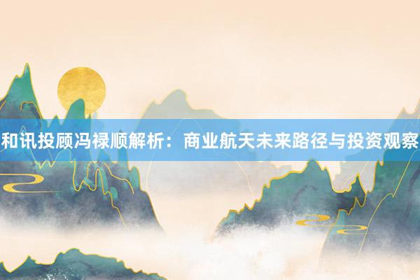 和讯投顾冯禄顺解析：商业航天未来路径与投资观察