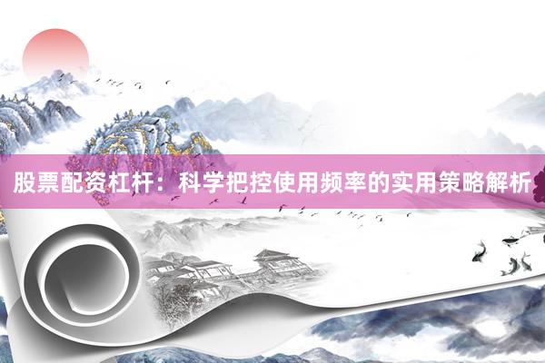 股票配资杠杆：科学把控使用频率的实用策略解析
