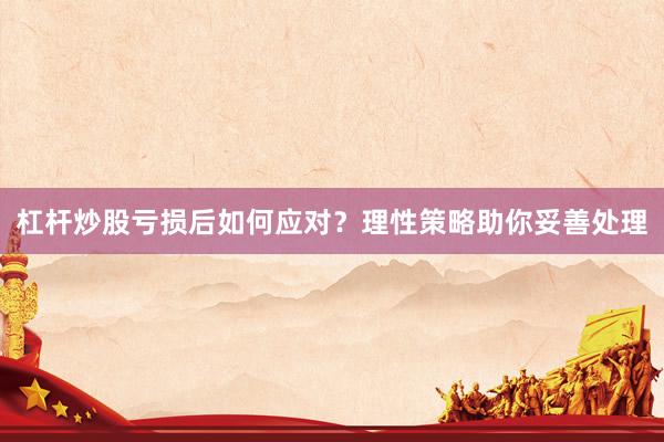 杠杆炒股亏损后如何应对？理性策略助你妥善处理