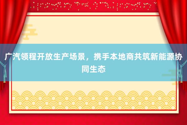 广汽领程开放生产场景，携手本地商共筑新能源协同生态