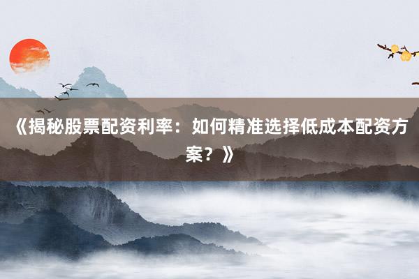 《揭秘股票配资利率：如何精准选择低成本配资方案？》