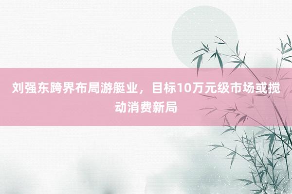 刘强东跨界布局游艇业，目标10万元级市场或搅动消费新局