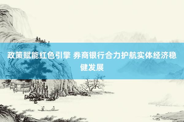 政策赋能红色引擎 券商银行合力护航实体经济稳健发展
