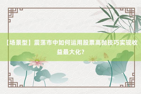 【场景型】震荡市中如何运用股票高抛技巧实现收益最大化？