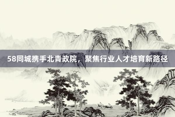 58同城携手北青政院，聚焦行业人才培育新路径