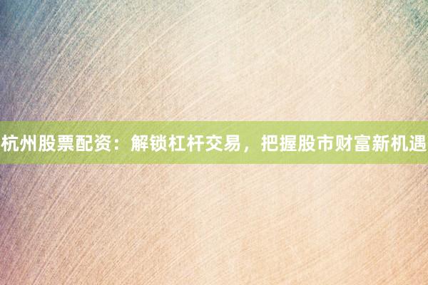 杭州股票配资：解锁杠杆交易，把握股市财富新机遇