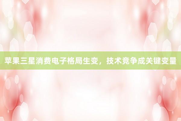 苹果三星消费电子格局生变，技术竞争成关键变量