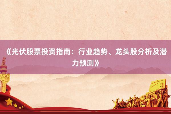 《光伏股票投资指南：行业趋势、龙头股分析及潜力预测》