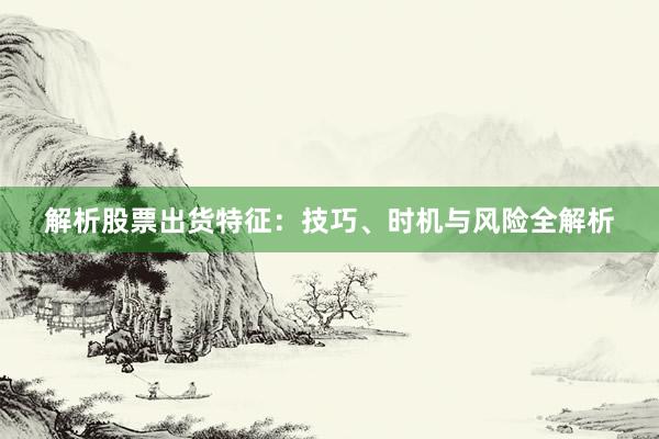 解析股票出货特征：技巧、时机与风险全解析
