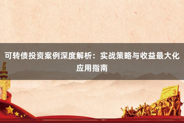 可转债投资案例深度解析：实战策略与收益最大化应用指南