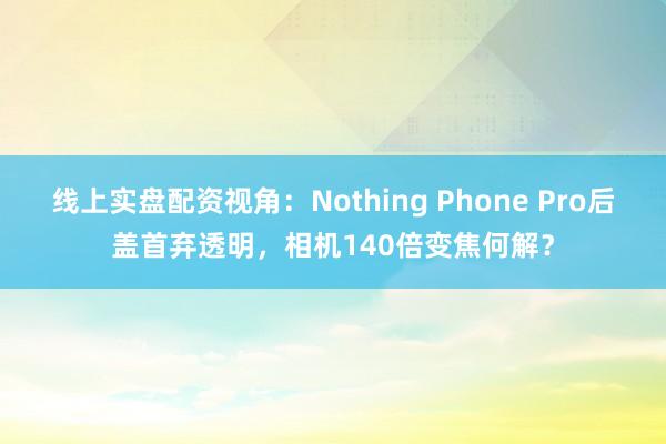 线上实盘配资视角：Nothing Phone Pro后盖首弃透明，相机140倍变焦何解？