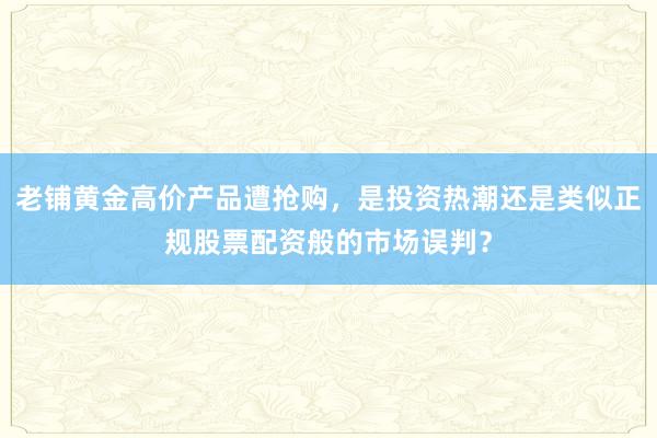 老铺黄金高价产品遭抢购，是投资热潮还是类似正规股票配资般的市场误判？