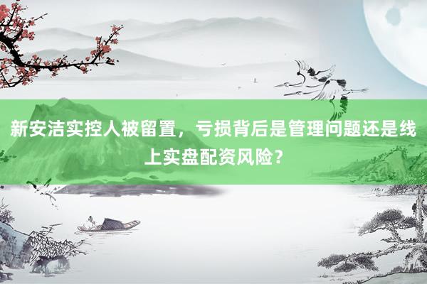 新安洁实控人被留置，亏损背后是管理问题还是线上实盘配资风险？
