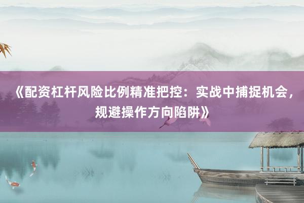 《配资杠杆风险比例精准把控：实战中捕捉机会，规避操作方向陷阱》