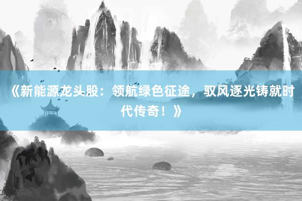 《新能源龙头股：领航绿色征途，驭风逐光铸就时代传奇！》