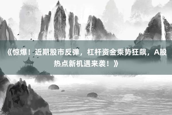 《惊爆！近期股市反弹，杠杆资金乘势狂飙，A股热点新机遇来袭！》