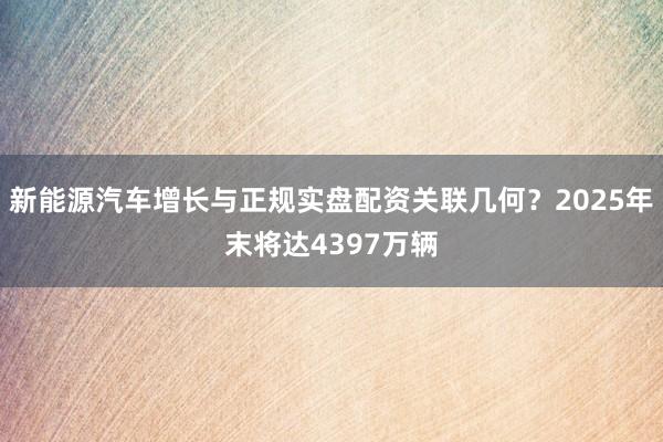 新能源汽车增长与正规实盘配资关联几何？2025年末将达4397万辆