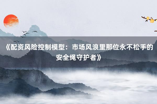 《配资风险控制模型：市场风浪里那位永不松手的安全绳守护者》