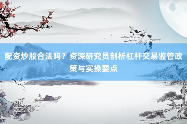 配资炒股合法吗？资深研究员剖析杠杆交易监管政策与实操要点