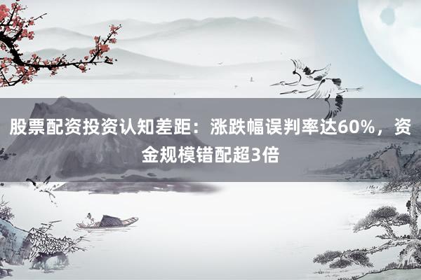 股票配资投资认知差距：涨跌幅误判率达60%，资金规模错配超3倍