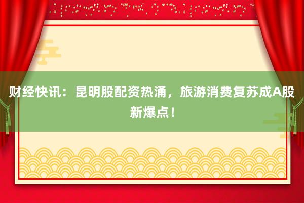 财经快讯：昆明股配资热涌，旅游消费复苏成A股新爆点！