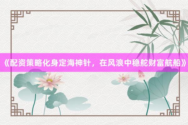 《配资策略化身定海神针，在风浪中稳舵财富航船》