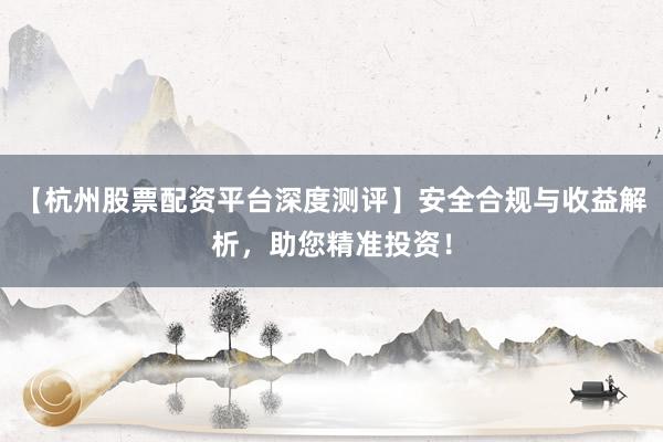 【杭州股票配资平台深度测评】安全合规与收益解析，助您精准投资！