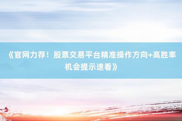 《官网力荐！股票交易平台精准操作方向+高胜率机会提示速看》