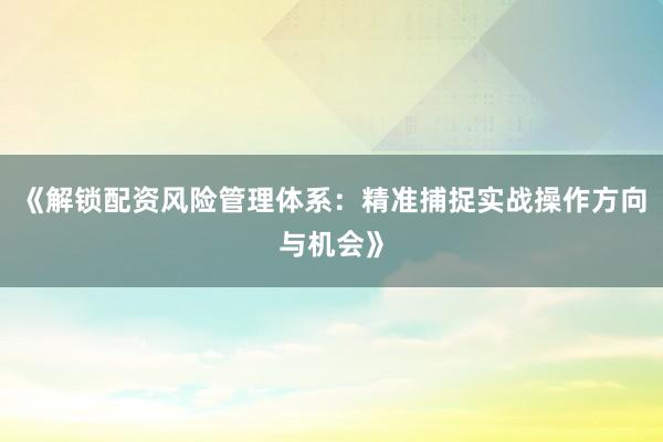 《解锁配资风险管理体系：精准捕捉实战操作方向与机会》