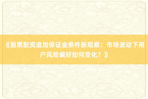 《股票配资追加保证金条件新观察：市场波动下用户风险偏好如何变化？》