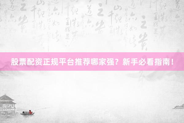 股票配资正规平台推荐哪家强？新手必看指南！