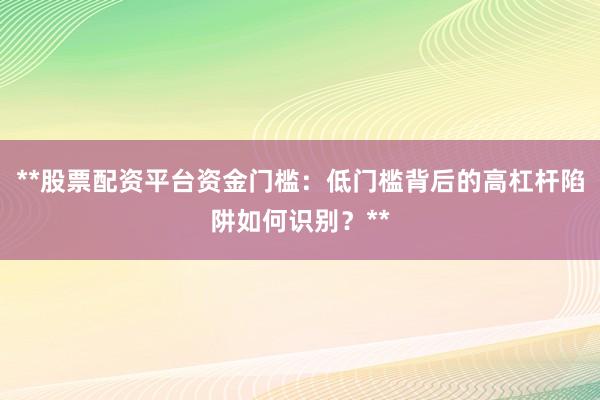 **股票配资平台资金门槛：低门槛背后的高杠杆陷阱如何识别？**