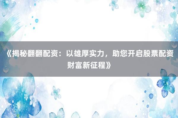 《揭秘翻翻配资：以雄厚实力，助您开启股票配资财富新征程》
