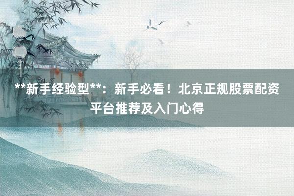 **新手经验型**：新手必看！北京正规股票配资平台推荐及入门心得