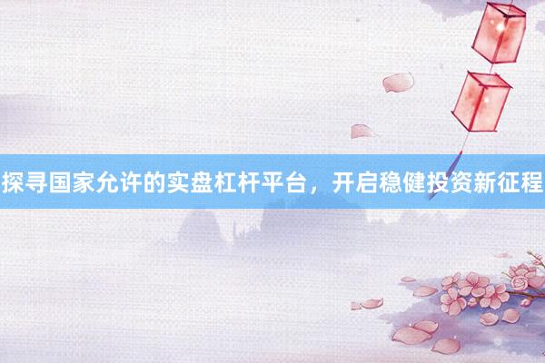 探寻国家允许的实盘杠杆平台，开启稳健投资新征程