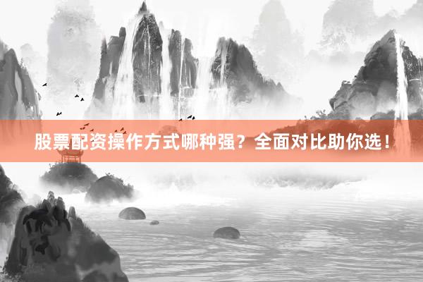 股票配资操作方式哪种强？全面对比助你选！