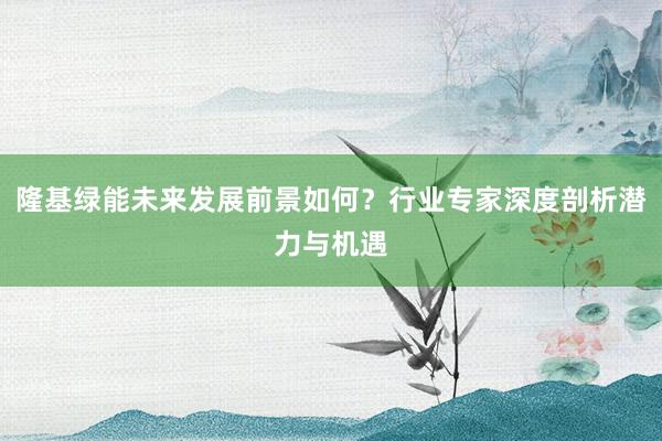 隆基绿能未来发展前景如何？行业专家深度剖析潜力与机遇