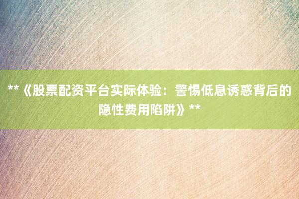 **《股票配资平台实际体验：警惕低息诱惑背后的隐性费用陷阱》**