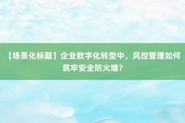 【场景化标题】企业数字化转型中，风控管理如何筑牢安全防火墙？