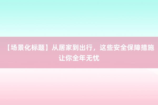 【场景化标题】从居家到出行，这些安全保障措施让你全年无忧