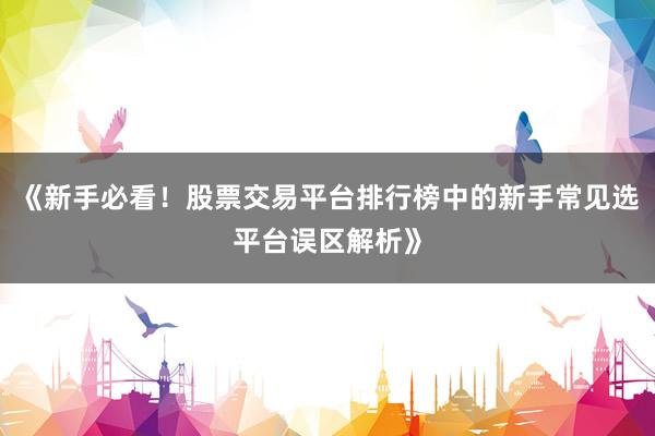 《新手必看！股票交易平台排行榜中的新手常见选平台误区解析》