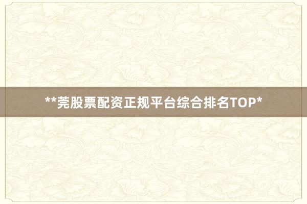 **莞股票配资正规平台综合排名TOP*