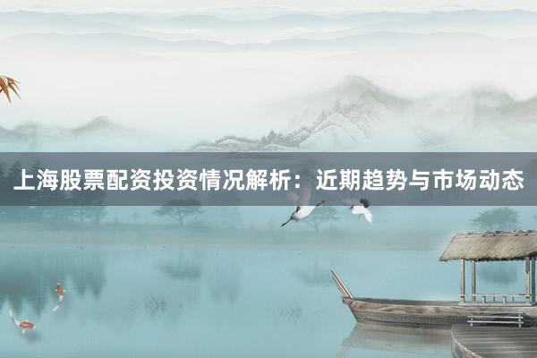 上海股票配资投资情况解析：近期趋势与市场动态