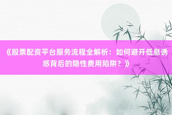 《股票配资平台服务流程全解析：如何避开低息诱惑背后的隐性费用陷阱？》
