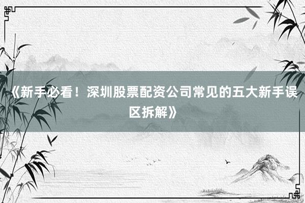 《新手必看！深圳股票配资公司常见的五大新手误区拆解》